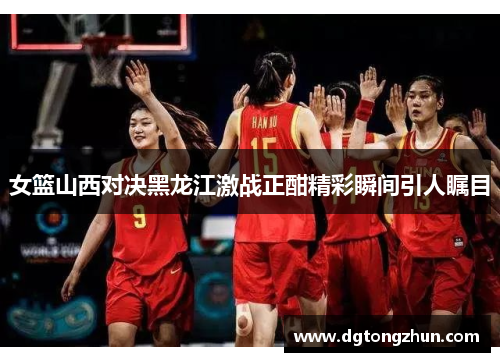 女篮山西对决黑龙江激战正酣精彩瞬间引人瞩目
